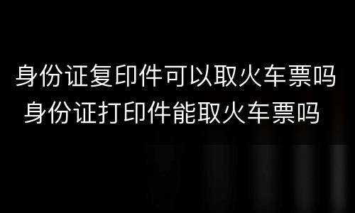 身份证复印件可以取火车票吗 身份证打印件能取火车票吗