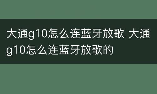 大通g10怎么连蓝牙放歌 大通g10怎么连蓝牙放歌的