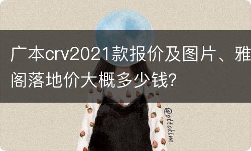 广本crv2021款报价及图片、雅阁落地价大概多少钱？