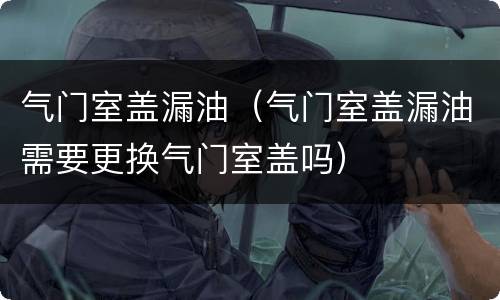 气门室盖漏油（气门室盖漏油需要更换气门室盖吗）