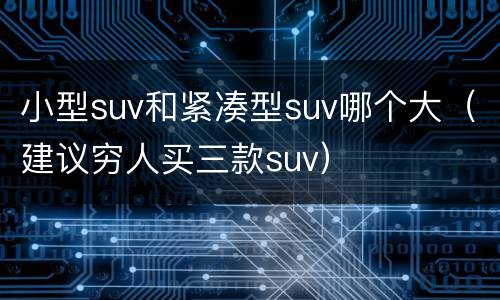小型suv和紧凑型suv哪个大（建议穷人买三款suv）