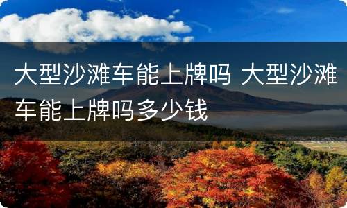 大型沙滩车能上牌吗 大型沙滩车能上牌吗多少钱