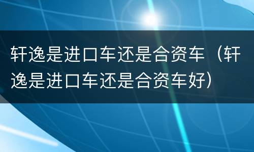 轩逸是进口车还是合资车（轩逸是进口车还是合资车好）