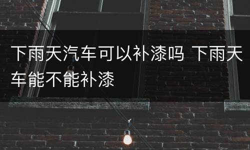 下雨天汽车可以补漆吗 下雨天车能不能补漆