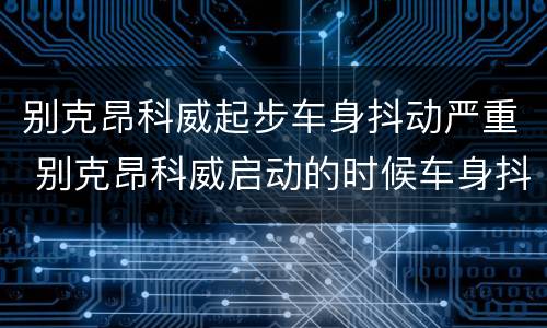 别克昂科威起步车身抖动严重 别克昂科威启动的时候车身抖动的厉害