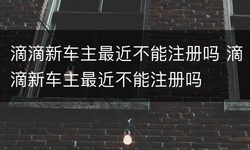 滴滴新车主最近不能注册吗 滴滴新车主最近不能注册吗