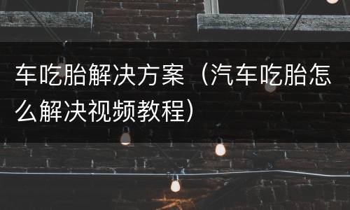 车吃胎解决方案（汽车吃胎怎么解决视频教程）