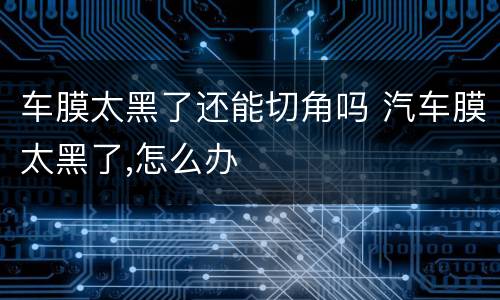 车膜太黑了还能切角吗 汽车膜太黑了,怎么办