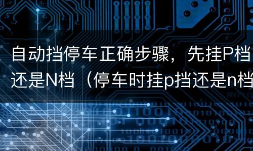 自动挡停车正确步骤，先挂P档还是N档（停车时挂p挡还是n档）