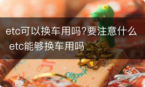 etc可以换车用吗?要注意什么 etc能够换车用吗