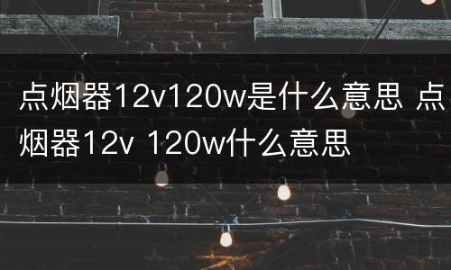 点烟器12v120w是什么意思 点烟器12v 120w什么意思