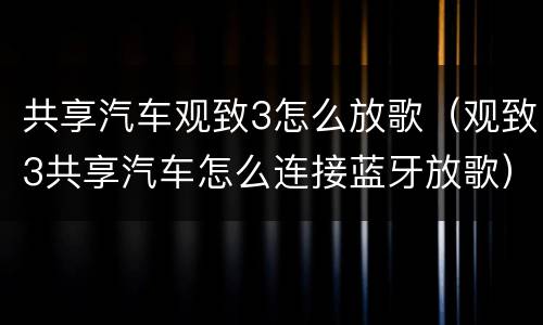共享汽车观致3怎么放歌（观致3共享汽车怎么连接蓝牙放歌）