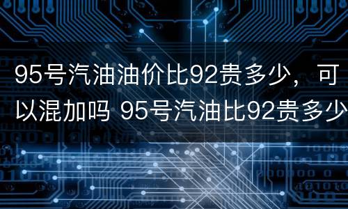 95号汽油油价比92贵多少，可以混加吗 95号汽油比92贵多少钱