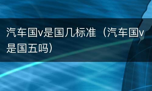 汽车国v是国几标准（汽车国v是国五吗）
