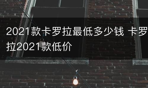 2021款卡罗拉最低多少钱 卡罗拉2021款低价