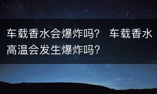 车载香水会爆炸吗？ 车载香水高温会发生爆炸吗?