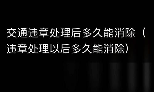交通违章处理后多久能消除（违章处理以后多久能消除）