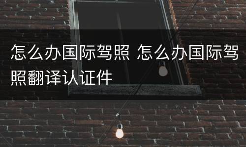 怎么办国际驾照 怎么办国际驾照翻译认证件