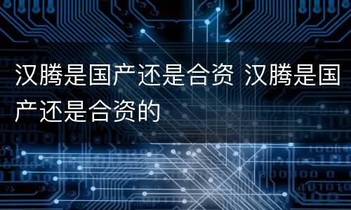汉腾是国产还是合资 汉腾是国产还是合资的