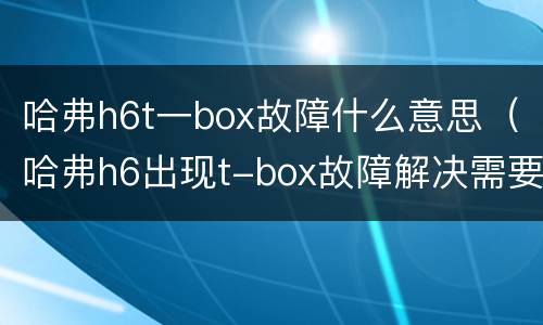 哈弗h6t一box故障什么意思（哈弗h6出现t-box故障解决需要多少钱）