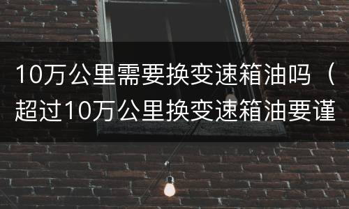 10万公里需要换变速箱油吗（超过10万公里换变速箱油要谨慎）