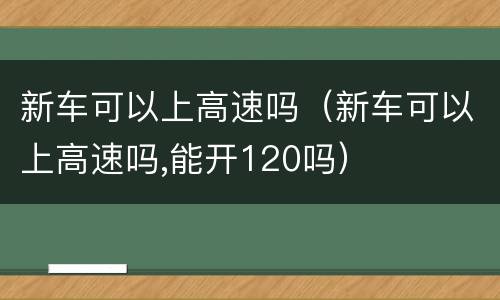 新车可以上高速吗（新车可以上高速吗,能开120吗）