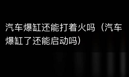 汽车爆缸还能打着火吗（汽车爆缸了还能启动吗）