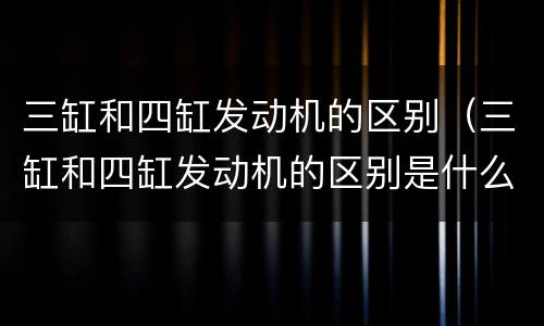 三缸和四缸发动机的区别（三缸和四缸发动机的区别是什么）