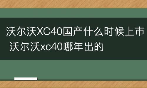 沃尔沃XC40国产什么时候上市 沃尔沃xc40哪年出的