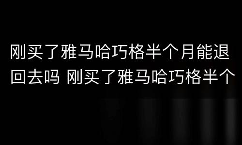 刚买了雅马哈巧格半个月能退回去吗 刚买了雅马哈巧格半个月能退回去吗怎么办
