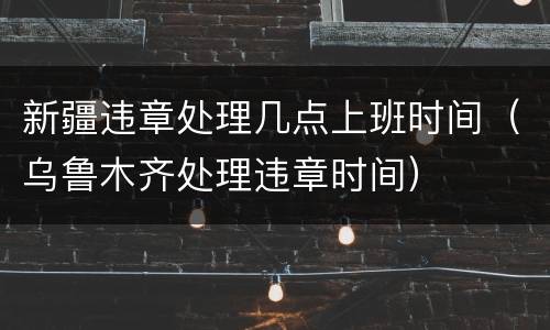 新疆违章处理几点上班时间（乌鲁木齐处理违章时间）