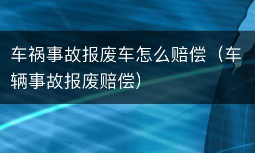车祸事故报废车怎么赔偿（车辆事故报废赔偿）