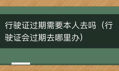 行驶证过期需要本人去吗（行驶证会过期去哪里办）
