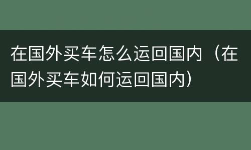 在国外买车怎么运回国内（在国外买车如何运回国内）