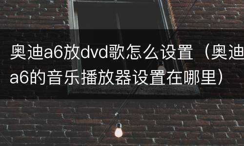 奥迪a6放dvd歌怎么设置（奥迪a6的音乐播放器设置在哪里）