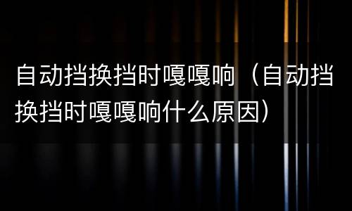 自动挡换挡时嘎嘎响（自动挡换挡时嘎嘎响什么原因）