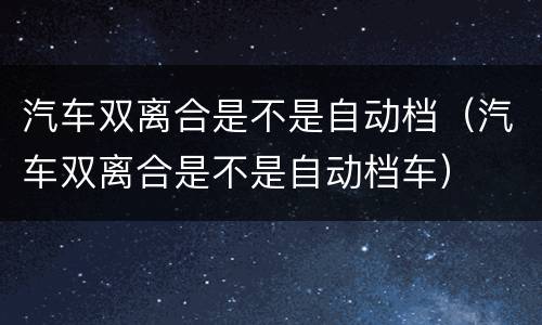 汽车双离合是不是自动档（汽车双离合是不是自动档车）