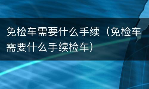 免检车需要什么手续（免检车需要什么手续检车）