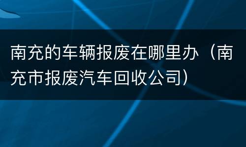 南充的车辆报废在哪里办（南充市报废汽车回收公司）