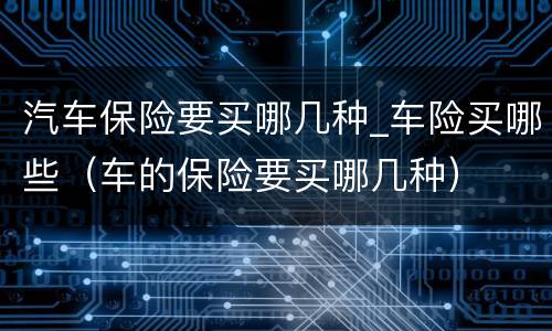 汽车保险要买哪几种_车险买哪些（车的保险要买哪几种）