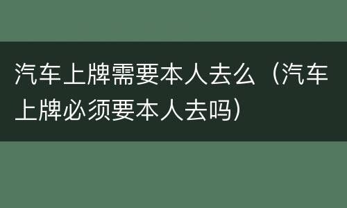 汽车上牌需要本人去么（汽车上牌必须要本人去吗）