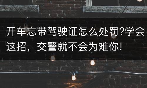 开车忘带驾驶证怎么处罚?学会这招，交警就不会为难你!