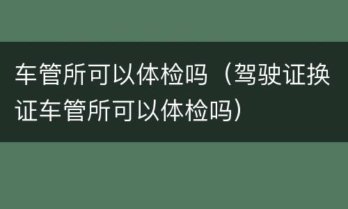 车管所可以体检吗（驾驶证换证车管所可以体检吗）