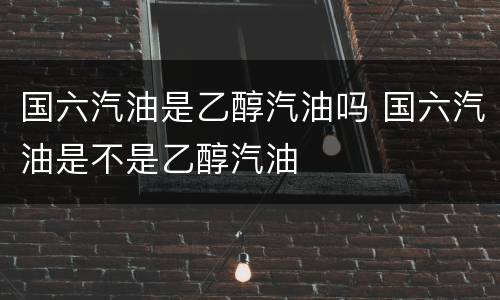 国六汽油是乙醇汽油吗 国六汽油是不是乙醇汽油