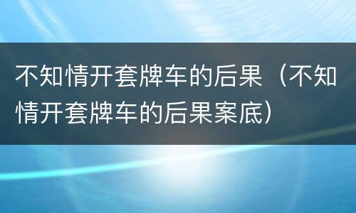 不知情开套牌车的后果（不知情开套牌车的后果案底）