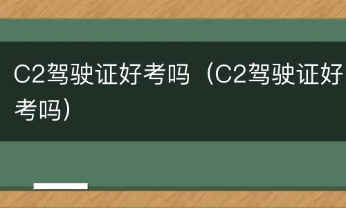 C2驾驶证好考吗（C2驾驶证好考吗）
