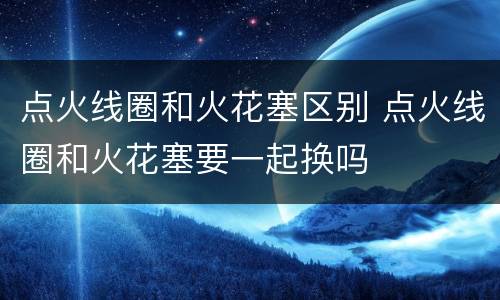 点火线圈和火花塞区别 点火线圈和火花塞要一起换吗