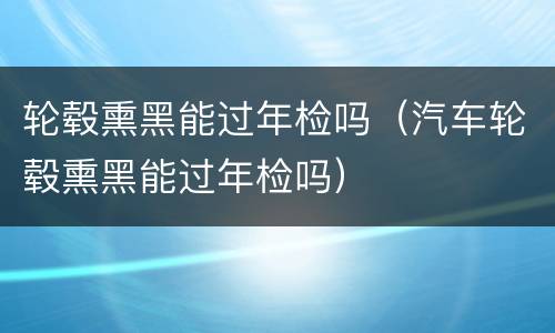 轮毂熏黑能过年检吗（汽车轮毂熏黑能过年检吗）