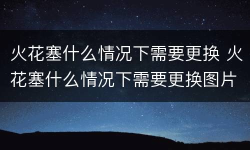 火花塞什么情况下需要更换 火花塞什么情况下需要更换图片