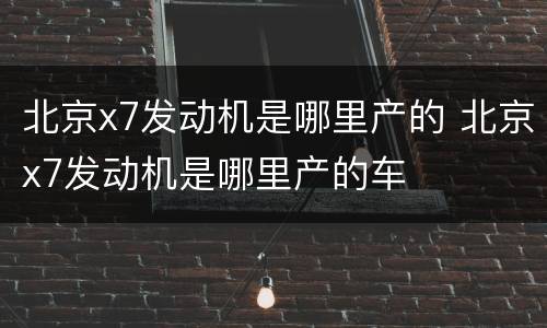 北京x7发动机是哪里产的 北京x7发动机是哪里产的车